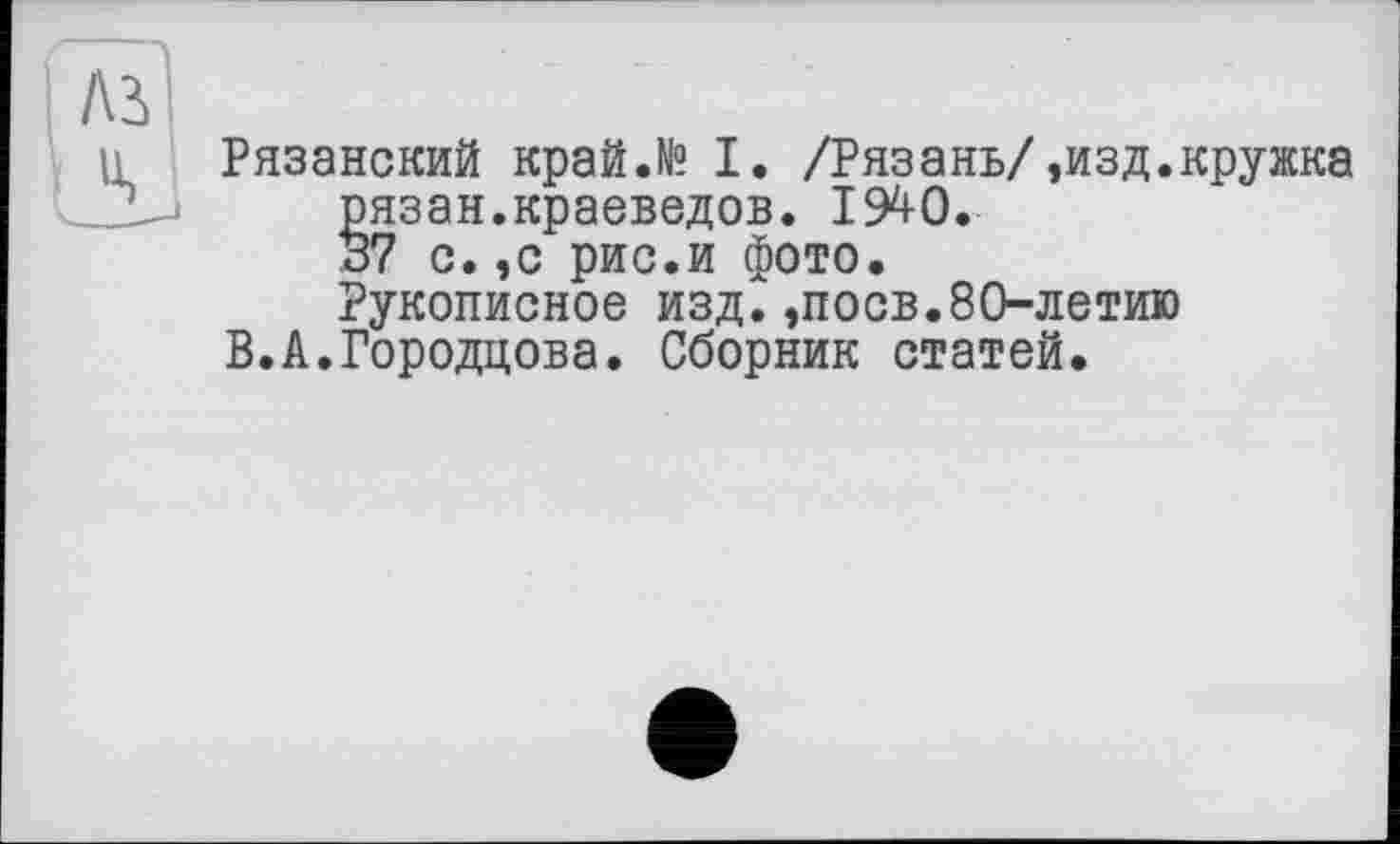 ﻿Рязанский край.№ I. /Рязань/,изд.кружка §язан.краеведов. 194-0.
7 с. ,с рис.и фото.
Рукописное изд.,поев.80-летию
В.А.Городцова. Сборник статей.